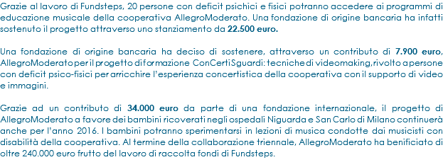 Grazie al lavoro di Fundsteps, 20 persone con deficit psichici e fisici potranno accedere ai programmi di educazione musicale della cooperativa AllegroModerato. Una fondazione di origine bancaria ha infatti sostenuto il progetto attraverso uno stanziamento da 22.500 euro. Una fondazione di origine bancaria ha deciso di sostenere, attraverso un contributo di 7.900 euro, AllegroModerato per il progetto di formazione ConCerti Sguardi: tecniche di videomaking, rivolto a persone con deficit psico-fisici per arricchire l’esperienza concertistica della cooperativa con il supporto di video e immagini. Grazie ad un contributo di 34.000 euro da parte di una fondazione internazionale, il progetto di AllegroModerato a favore dei bambini ricoverati negli ospedali Niguarda e San Carlo di Milano continuerà anche per l’anno 2016. I bambini potranno sperimentarsi in lezioni di musica condotte dai musicisti con disabilità della cooperativa. Al termine della collaborazione triennale, AllegroModerato ha benificiato di oltre 240.000 euro frutto del lavoro di raccolta fondi di Fundsteps.