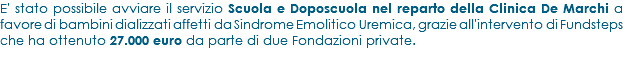 E' stato possibile avviare il servizio Scuola e Doposcuola nel reparto della Clinica De Marchi a favore di bambini dializzati affetti da Sindrome Emolitico Uremica, grazie all'intervento di Fundsteps che ha ottenuto 27.000 euro da parte di due Fondazioni private.