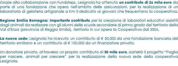 Grazie alla collaborazione con Fundsteps, Lesignola ha ottenuto un contributo di 26 mila euro da parte di una fondazione che opera nell'ambito delle assicurazioni, per la realizzazione di un laboratorio di gelateria artigianale a Km 0 dedicato ai giovani che frequentano la cooperativa. Regione Emilia Romagna: importante contributo per la creazione di laboratori educativi assistiti dagli animali da realizzare con gli alunni delle scuole secondarie di primo grado del territorio della Val d'Enza (provincia di Reggio Emilia), territorio in cui opera la Cooperativa dal 2004. La nuova sede: Lesignola ha ricevuto un contributo di € 50.000 da una Fondazione bancaria del territorio emiliano e un contributo di € 100.000 da un finanziatore privato. Un donatore privato, attraverso un proprio contributo di 30 mila euro, sosterrà il progetto “Paglia per nascere, animali per crescere” per la realizzazione della nuova sede della cooperativa Lesignola.