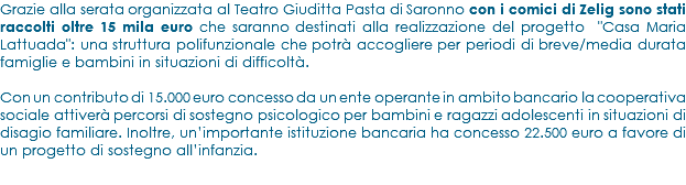 Grazie alla serata organizzata al Teatro Giuditta Pasta di Saronno con i comici di Zelig sono stati raccolti oltre 15 mila euro che saranno destinati alla realizzazione del progetto "Casa Maria Lattuada": una struttura polifunzionale che potrà accogliere per periodi di breve/media durata famiglie e bambini in situazioni di difficoltà. Con un contributo di 15.000 euro concesso da un ente operante in ambito bancario la cooperativa sociale attiverà percorsi di sostegno psicologico per bambini e ragazzi adolescenti in situazioni di disagio familiare. Inoltre, un’importante istituzione bancaria ha concesso 22.500 euro a favore di un progetto di sostegno all’infanzia.