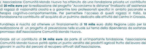 L’Associazione Comunità Mondo Nuovo ha ottenuto da una Fondazione privata un contributo di 20 mila euro per la realizzazione del progetto "Accorciamo le distanze" finalizzato all’assistenza di ragazzi di nazionalità croata e a garantire loro professionisti specifici in ambito psicanalisi e terapia cognitivo-comportamentale. Per permettere l’accesso di questi ragazzi in Italia, la Fondazione ha contribuito all’acquisto di un pulmino dedicato alle attività del Centro in Croazia. Fundsteps è riuscita ad ottenere un finanziamento di 10 mila euro dalla Regione Lazio per la realizzazione di un progetto di prevenzione nelle scuole sul tema della dipendenza da sostanze promosso dall'Associazione Comunità Mondo Nuovo. Grazie ad un contributo di 34 mila euro da parte di un'importante fondazione, l'associazione Comunità Mondo Nuovo potrà aprire un punto vendita dei prodotti agricoli frutto del lavoro dei giovani in uscita dai percorsi di recupero attivati dall'Associazione.