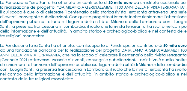 La Fondazione Terra Santa ha ottenuto un contributo di 30 mila euro da un istituto ecclesiale per la realizzazione del progetto “DA MILANO A GERUSALEMME: I 100 ANNI DELLA RIVISTA TERRASANTA”, il cui scopo è quello di celebrare il centenario della storica rivista Terrasanta attraverso una serie di eventi, convegni e pubblicazioni. Con questo progetto si intende inoltre richiamare l’attenzione dell’opinione pubblica italiana sul legame della città di Milano e della Lombardia con i Luoghi Santi, la presenza francescana in Lombardia, il ruolo che la rivista Terrasanta ha svolto nel campo della informazione e dell’attualità, in ambito storico e archeologico-biblico e nel contesto delle tre religioni monoteiste. La Fondazione Terra Santa ha ottenuto, con il supporto di Fundsteps, un contributo di 50 mila euro da una fondazione bancaria per la realizzazione del progetto DA MILANO A GERUSALEMME: I 100 ANNI DELLA RIVISTA TERRASANTA, che ha lo scopo di celebrare il centenario della rivista Terrasanta (Gennaio 2021) attraverso una serie di eventi, convegni e pubblicazioni. L’obiettivo è quello inoltre di richiamare l’attenzione dell’opinione pubblica sul legame della città di Milano e della Lombardia con i Luoghi Santi, la presenza francescana in Lombardia, il ruolo che la rivista Terrasanta ha svolto nel campo della informazione e dell’attualità, in ambito storico e archeologico-biblico e nel contesto delle tre religioni monoteiste. 