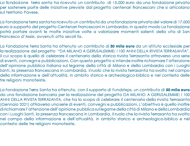 La fondazione terra santa ha ricevuto un contributo di 15.000 euro da una fondazione privata per sostenere parte delle iniziative previste dal progetto centenari francescani che si articolano sul territorio Pavese. La Fondazione terra santa ha ricevuto un contributo da una fondazione privata del valore di 17.000 euro a supporto del progetto Centenari Francescani in Lombardia. In questo modo La Fondazione potrà portare avanti le molte iniziative volte a valorizzare momenti salienti della vita di San Francesco d’Assisi, avvenuti otto secoli fa. La Fondazione Terra Santa ha ottenuto un contributo di 30 mila euro da un istituto ecclesiale per la realizzazione del progetto “DA MILANO A GERUSALEMME: I 100 ANNI DELLA RIVISTA TERRASANTA”, il cui scopo è quello di celebrare il centenario della storica rivista Terrasanta attraverso una serie di eventi, convegni e pubblicazioni. Con questo progetto si intende inoltre richiamare l’attenzione dell’opinione pubblica italiana sul legame della città di Milano e della Lombardia con i Luoghi Santi, la presenza francescana in Lombardia, il ruolo che la rivista Terrasanta ha svolto nel campo della informazione e dell’attualità, in ambito storico e archeologico-biblico e nel contesto delle tre religioni monoteiste. La Fondazione Terra Santa ha ottenuto, con il supporto di Fundsteps, un contributo di 50 mila euro da una fondazione bancaria per la realizzazione del progetto DA MILANO A GERUSALEMME: I 100 ANNI DELLA RIVISTA TERRASANTA, che ha lo scopo di celebrare il centenario della rivista Terrasanta (Gennaio 2021) attraverso una serie di eventi, convegni e pubblicazioni. L’obiettivo è quello inoltre di richiamare l’attenzione dell’opinione pubblica sul legame della città di Milano e della Lombardia con i Luoghi Santi, la presenza francescana in Lombardia, il ruolo che la rivista Terrasanta ha svolto nel campo della informazione e dell’attualità, in ambito storico e archeologico-biblico e nel contesto delle tre religioni monoteiste.
