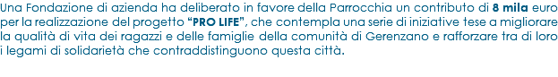 Una Fondazione di azienda ha deliberato in favore della Parrocchia un contributo di 8 mila euro per la realizzazione del progetto “PRO LIFE”, che contempla una serie di iniziative tese a migliorare la qualità di vita dei ragazzi e delle famiglie della comunità di Gerenzano e rafforzare tra di loro i legami di solidarietà che contraddistinguono questa città. 
