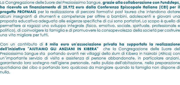 La Congregazione delle Suore del Preziosissimo Sangue, grazie alla collaborazione con Fundsteps, ha ricevuto un finanziamento di 25.972 euro dalla Conferenza Episcopale Italiana (CEI) per il progetto PROFMAIS per la realizzazione di percorsi formativi post laurea che intendono dotare alcuni insegnanti di strumenti e competenze per offrire a bambini, adolescenti e giovani una proposta educativa adeguata alle esigenze specifiche di cui sono portatori. Lo scopo è quello di permettere ai ragazzi uno sviluppo integrale (fisico, emotivo, sociale, spirituale, professionale e politico), di coinvolgere la famiglia e di promuovere la consapevolezza della società per costruire una vita migliore per tutti. Con un contributo di 5 mila euro un'associazione privata ha supportato la realizzazione dell'iniziativa "AIUTIAMO GLI ANZIANI IN KIBERA" che la Congregazione delle Suore del Preziosissimo Sangue sta portando avanti nei villaggi dello slum di Kibera in Nairobi (Africa) con un’importante servizio di visita e assistenza di persone abbandonate, in particolare anziani, garantendo loro sostegno nell'igiene personale, nella pulizia dell'abitazione, nella preparazione quotidiana del cibo o portando loro qualcosa da mangiare quando la famiglia non dispone di nulla.