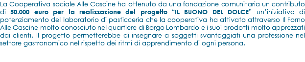 La Cooperativa sociale Alle Cascine ha ottenuto da una fondazione comunitaria un contributo di 50.000 euro per la realizzazione del progetto “IL BUONO DEL DOLCE” un’iniziativa di potenziamento del laboratorio di pasticceria che la cooperativa ha attivato attraverso Il Forno Alle Cascine molto conosciuto nel quartiere di Borgo Lombardo e i suoi prodotti molto apprezzati dai clienti. Il progetto permetterebbe di insegnare a soggetti svantaggiati una professione nel settore gastronomico nel rispetto dei ritmi di apprendimento di ogni persona.