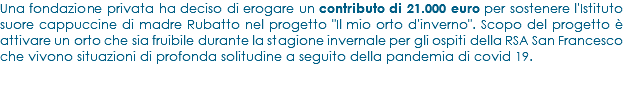 Una fondazione privata ha deciso di erogare un contributo di 21.000 euro per sostenere l'Istituto suore cappuccine di madre Rubatto nel progetto "Il mio orto d'inverno". Scopo del progetto è attivare un orto che sia fruibile durante la stagione invernale per gli ospiti della RSA San Francesco che vivono situazioni di profonda solitudine a seguito della pandemia di covid 19.