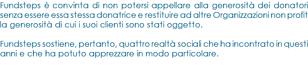 Fundsteps è convinta di non potersi appellare alla generosità dei donatori senza essere essa stessa donatrice e restituire ad altre Organizzazioni non profit la generosità di cui i suoi clienti sono stati oggetto. Fundsteps sostiene, pertanto, quattro realtà sociali che ha incontrato in questi anni e che ha potuto apprezzare in modo particolare.