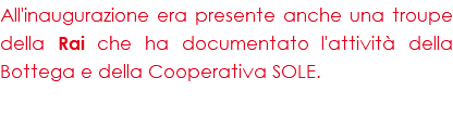 All'inaugurazione era presente anche una troupe della Rai che ha documentato l'attività della Bottega e della Cooperativa SOLE.