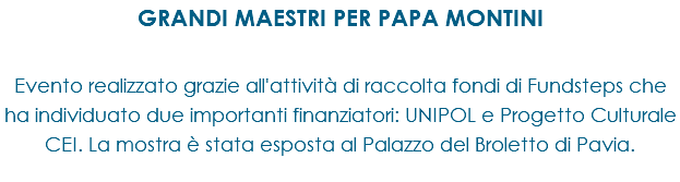 GRANDI MAESTRI PER PAPA MONTINI Evento realizzato grazie all'attività di raccolta fondi di Fundsteps che ha individuato due importanti finanziatori: UNIPOL e Progetto Culturale CEI. La mostra è stata esposta al Palazzo del Broletto di Pavia.